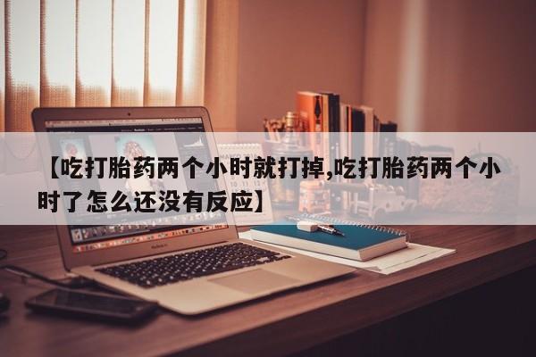 堕胎药药店购买微信联系方式【吃打胎药两个小时就打掉,吃打胎药两个小时了怎么还没有反应】
