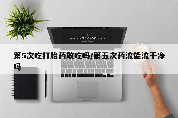 堕胎药药店购买微信联系方式第5次吃打胎药敢吃吗/第五次药流能流干净吗