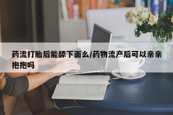 堕胎药药店购买微信联系方式药流打胎后能舔下面么/药物流产后可以亲亲抱抱吗
