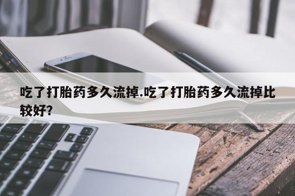 堕胎药药店购买微信联系方式吃了打胎药多久流掉.吃了打胎药多久流掉比较好？