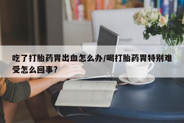 堕胎药药店购买微信联系方式吃了打胎药胃出血怎么办/喝打胎药胃特别难受怎么回事?