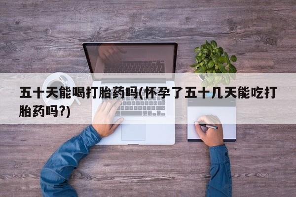 堕胎药药店购买微信联系方式五十天能喝打胎药吗(怀孕了五十几天能吃打胎药吗?)
