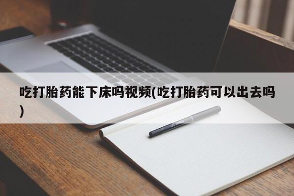 堕胎药药店购买微信联系方式吃打胎药能下床吗视频(吃打胎药可以出去吗)