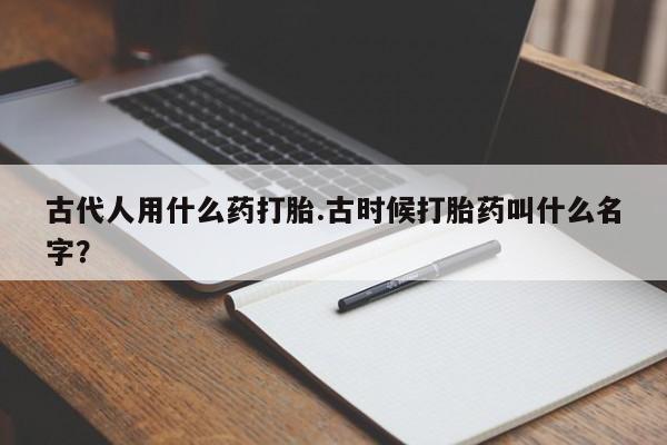 堕胎药药店购买微信联系方式古代人用什么药打胎.古时候打胎药叫什么名字？