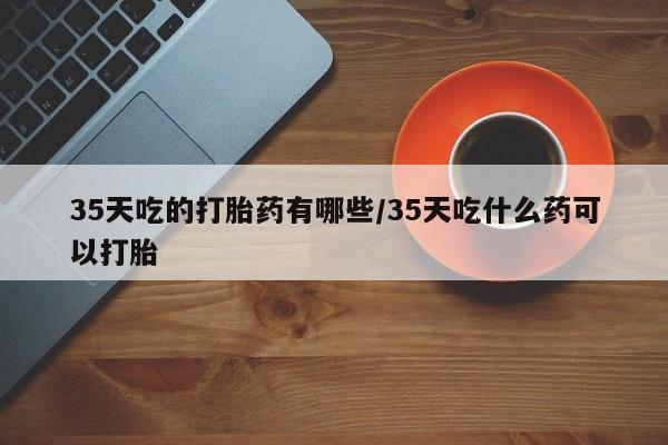 堕胎药药店购买微信联系方式35天吃的打胎药有哪些/35天吃什么药可以打胎
