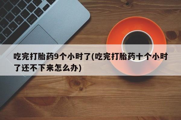 堕胎药药店购买微信联系方式吃完打胎药9个小时了(吃完打胎药十个小时了还不下来怎么办)