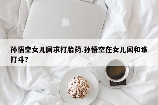 堕胎药药店购买微信联系方式孙悟空女儿国求打胎药.孙悟空在女儿国和谁打斗？