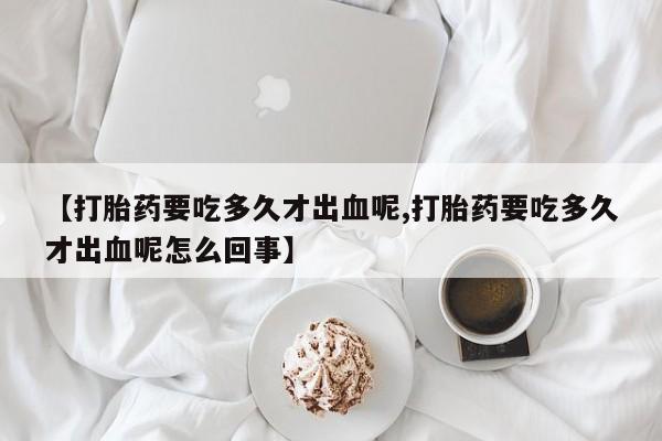 堕胎药药店购买微信联系方式【打胎药要吃多久才出血呢,打胎药要吃多久才出血呢怎么回事】