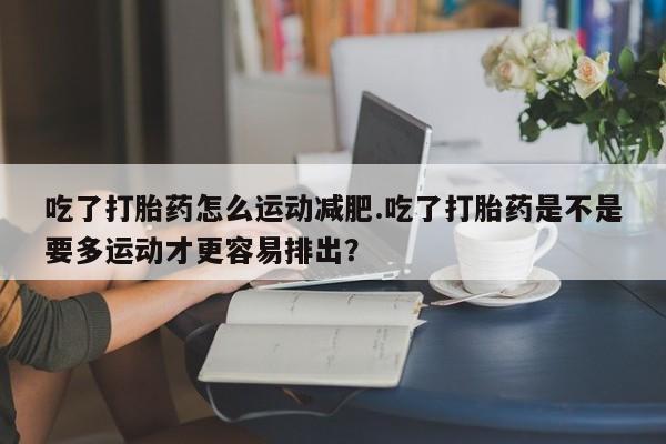 堕胎药药店购买微信联系方式吃了打胎药怎么运动减肥.吃了打胎药是不是要多运动才更容易排出？