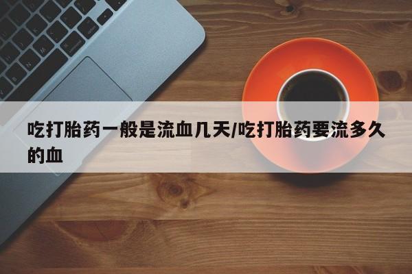 堕胎药药店购买微信联系方式吃打胎药一般是流血几天/吃打胎药要流多久的血