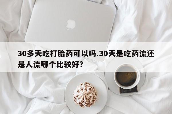 堕胎药药店购买微信联系方式30多天吃打胎药可以吗.30天是吃药流还是人流哪个比较好？