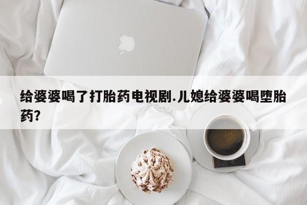 堕胎药药店购买微信联系方式给婆婆喝了打胎药电视剧.儿媳给婆婆喝堕胎药？