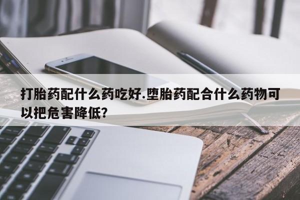 堕胎药药店购买微信联系方式打胎药配什么药吃好.堕胎药配合什么药物可以把危害降低？