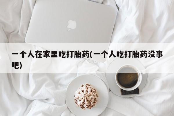 堕胎药药店购买微信联系方式一个人在家里吃打胎药(一个人吃打胎药没事吧)