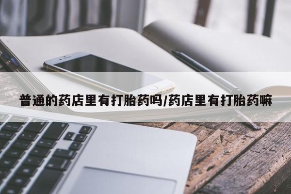 堕胎药药店购买微信联系方式普通的药店里有打胎药吗/药店里有打胎药嘛