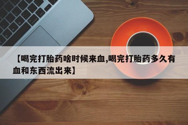 堕胎药药店购买微信联系方式【喝完打胎药啥时候来血,喝完打胎药多久有血和东西流出来】