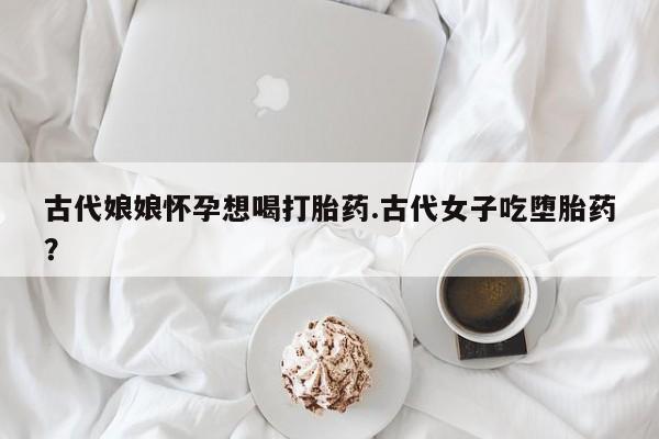 堕胎药药店购买微信联系方式古代娘娘怀孕想喝打胎药.古代女子吃堕胎药？