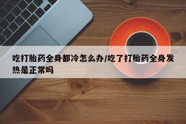 堕胎药药店购买微信联系方式吃打胎药全身都冷怎么办/吃了打胎药全身发热是正常吗