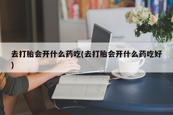 堕胎药药店购买微信联系方式去打胎会开什么药吃(去打胎会开什么药吃好)