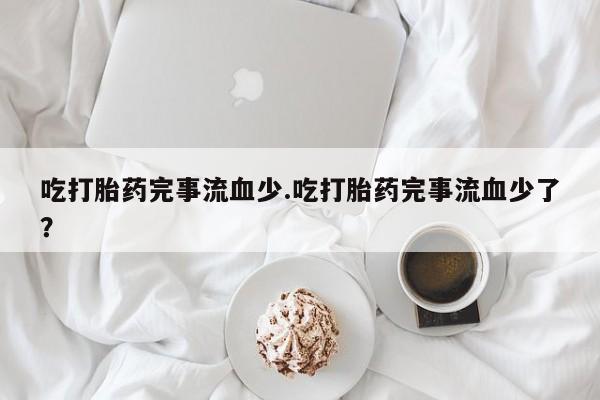 堕胎药药店购买微信联系方式吃打胎药完事流血少.吃打胎药完事流血少了？