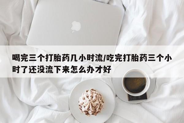 堕胎药药店购买微信联系方式喝完三个打胎药几小时流/吃完打胎药三个小时了还没流下来怎么办才好