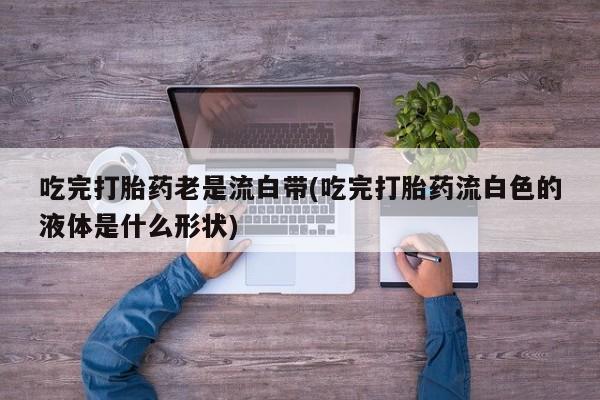 堕胎药药店购买微信联系方式吃完打胎药老是流白带(吃完打胎药流白色的液体是什么形状)