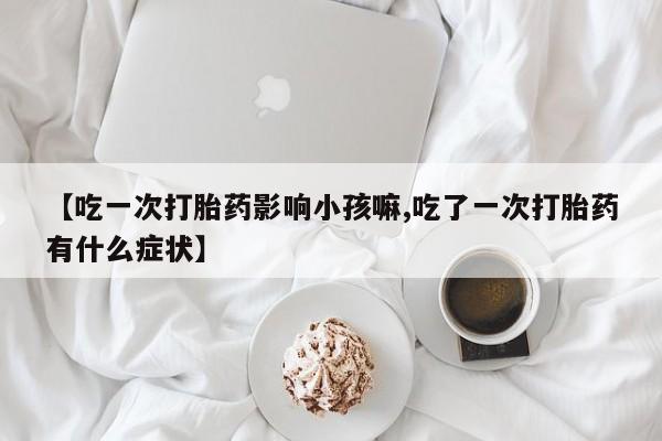 堕胎药药店购买微信联系方式【吃一次打胎药影响小孩嘛,吃了一次打胎药有什么症状】