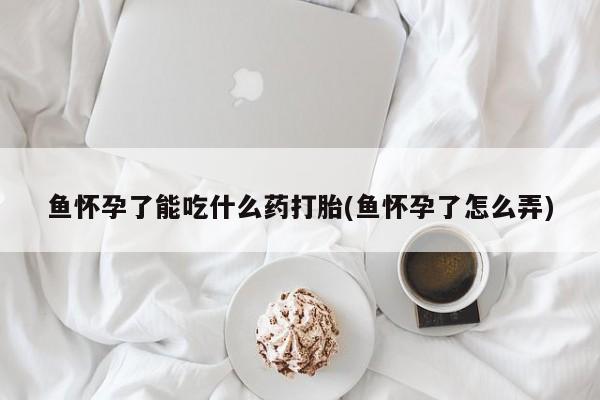 堕胎药药店购买微信联系方式鱼怀孕了能吃什么药打胎(鱼怀孕了怎么弄)