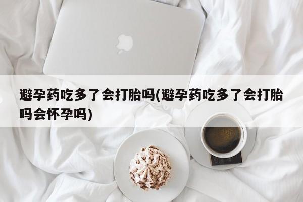 堕胎药药店购买微信联系方式避孕药吃多了会打胎吗(避孕药吃多了会打胎吗会怀孕吗)