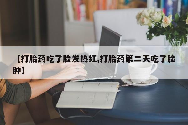堕胎药药店购买微信联系方式【打胎药吃了脸发热红,打胎药第二天吃了脸肿】