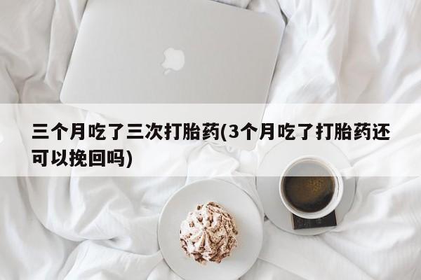 堕胎药药店购买微信联系方式三个月吃了三次打胎药(3个月吃了打胎药还可以挽回吗)