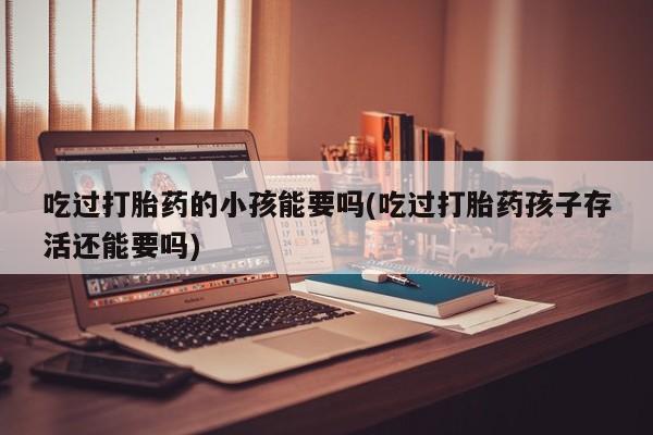 堕胎药药店购买微信联系方式吃过打胎药的小孩能要吗(吃过打胎药孩子存活还能要吗)