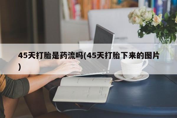 堕胎药药店购买微信联系方式45天打胎是药流吗(45天打胎下来的图片)