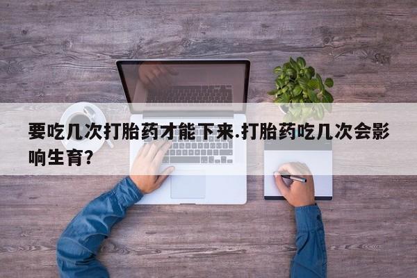 堕胎药药店购买微信联系方式要吃几次打胎药才能下来.打胎药吃几次会影响生育？