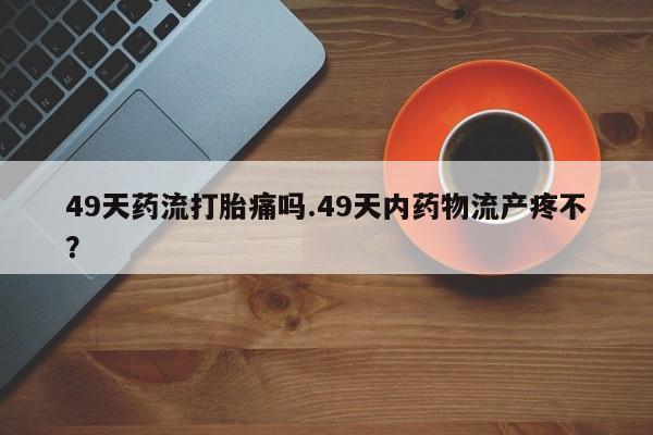堕胎药药店购买微信联系方式49天药流打胎痛吗.49天内药物流产疼不？