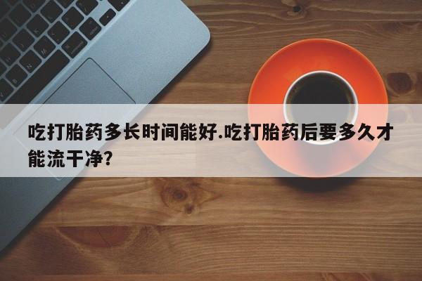 堕胎药药店购买微信联系方式吃打胎药多长时间能好.吃打胎药后要多久才能流干净？