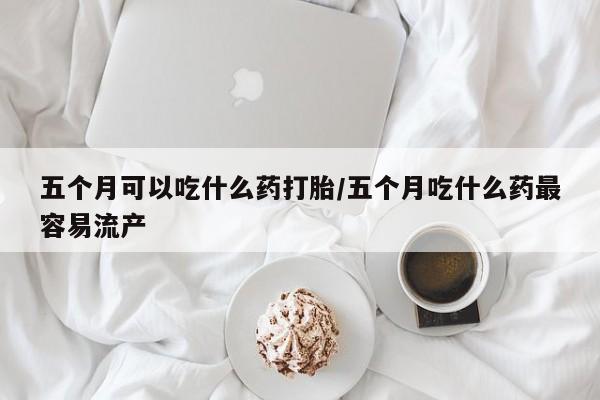 堕胎药药店购买微信联系方式五个月可以吃什么药打胎/五个月吃什么药最容易流产