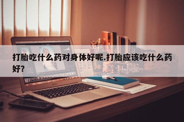 堕胎药药店购买微信联系方式打胎吃什么药对身体好呢.打胎应该吃什么药好？