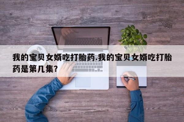 堕胎药药店购买微信联系方式我的宝贝女婿吃打胎药.我的宝贝女婿吃打胎药是第几集？