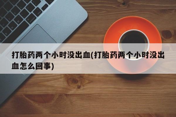 堕胎药药店购买微信联系方式打胎药两个小时没出血(打胎药两个小时没出血怎么回事)