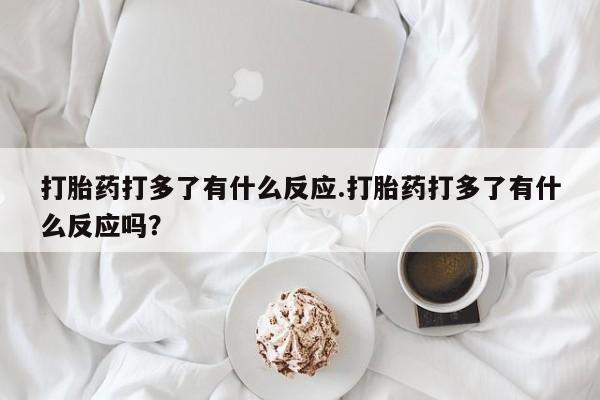 堕胎药药店购买微信联系方式打胎药打多了有什么反应.打胎药打多了有什么反应吗？