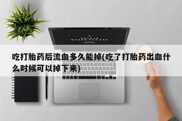 堕胎药药店购买微信联系方式吃打胎药后流血多久能掉(吃了打胎药出血什么时候可以掉下来)