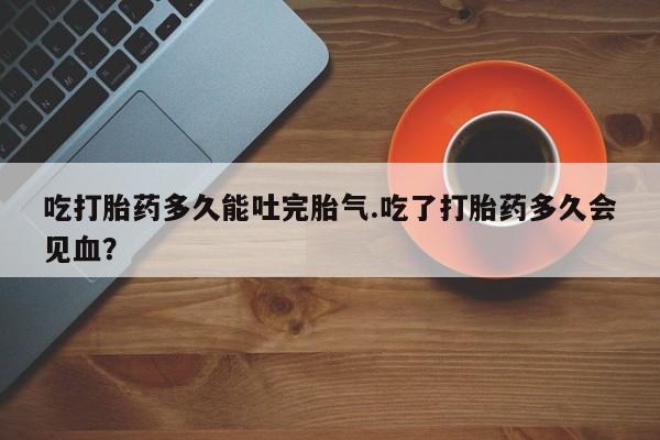 堕胎药药店购买微信联系方式吃打胎药多久能吐完胎气.吃了打胎药多久会见血?