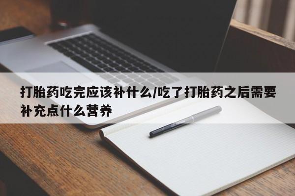 堕胎药药店购买微信联系方式打胎药吃完应该补什么/吃了打胎药之后需要补充点什么营养