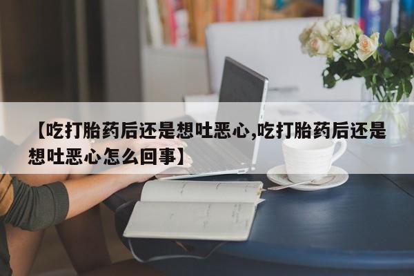 堕胎药药店购买微信联系方式【吃打胎药后还是想吐恶心,吃打胎药后还是想吐恶心怎么回事】