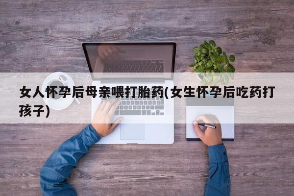 堕胎药药店购买微信联系方式女人怀孕后母亲喂打胎药(女生怀孕后吃药打孩子)