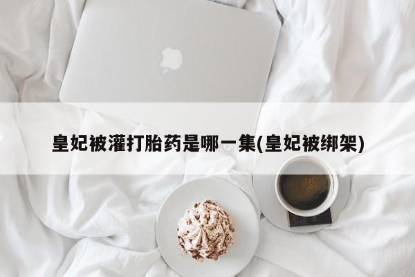 堕胎药药店购买微信联系方式皇妃被灌打胎药是哪一集(皇妃被绑架)