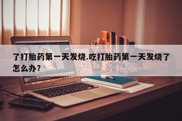 堕胎药药店购买微信联系方式了打胎药第一天发烧.吃打胎药第一天发烧了怎么办？