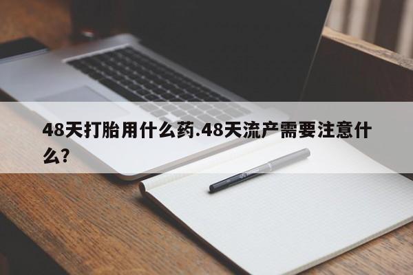 堕胎药药店购买微信联系方式48天打胎用什么药.48天流产需要注意什么？