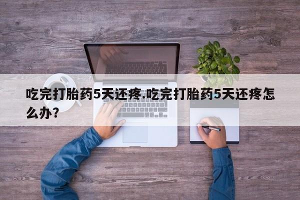堕胎药药店购买微信联系方式吃完打胎药5天还疼.吃完打胎药5天还疼怎么办？